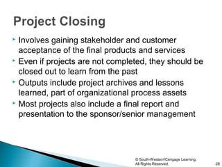 Involves gaining stakeholder and customer
  acceptance of the final products and services
 Even if projects are not completed, they should be

  closed out to learn from the past
 Outputs include project archives and lessons

  learned, part of organizational process assets
 Most projects also include a final report and

  presentation to the sponsor/senior management




                                 © South-Western/Cengage Learning.
                                 All Rights Reserved.                28
 