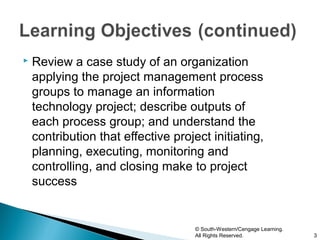    Review a case study of an organization
    applying the project management process
    groups to manage an information
    technology project; describe outputs of
    each process group; and understand the
    contribution that effective project initiating,
    planning, executing, monitoring and
    controlling, and closing make to project
    success


                                     © South-Western/Cengage Learning.
                                     All Rights Reserved.                3
 