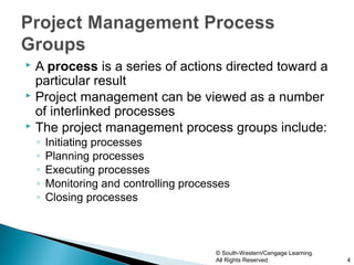  A process is a series of actions directed toward a
  particular result
 Project management can be viewed as a number
  of interlinked processes
 The project management process groups include:
    ◦   Initiating processes
    ◦   Planning processes
    ◦   Executing processes
    ◦   Monitoring and controlling processes
    ◦   Closing processes



                                         © South-Western/Cengage Learning.
                                         All Rights Reserved.                4
 