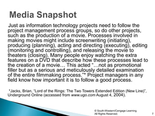 Just as information technology projects need to follow the
project management process groups, so do other projects,
such as the production of a movie. Processes involved in
making movies might include screenwriting (initiating),
producing (planning), acting and directing (executing), editing
(monitoring and controlling), and releasing the movie to
theaters (closing). Many people enjoy watching the extra
features on a DVD that describe how these processes lead to
the creation of a movie… This acted “…not as promotional
filler but as a serious and meticulously detailed examination
of the entire filmmaking process.”* Project managers in any
field know how important it is to follow a good process.

*Jacks, Brian, “Lord of the Rings: The Two Towers Extended Edition (New Line)”,
Underground Online (accessed from www.ugo.com August 4, 2004).


                                                 © South-Western/Cengage Learning.
                                                 All Rights Reserved.                7
 