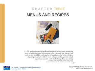 C H A P T E R THREE

                          MENUS AND RECIPES




                    “    My mothers [recipes] don’t do me much good as they might because she
                      never included directions. Her reasoning, often expressed, was that any cook
                      worth her salt would know, given a list of ingredients, what to do with them.
                         …Cooking was a matter of born sense, ordinary good judgement, enough
                                      experience, materials worth the bothering about, and tasting.
                                                            – Eudora Welty, American Author (1909-2001)




                                                                                                      ”
                                                       in her introduction to The Jackson Cookbook, 1971



                                                                                                Copyright ©2011 by Pearson Education, Inc.
On Cooking: A Textbook of Culinary Fundamentals, 5e
                                                                                                            publishing as Pearson [imprint]
Labensky • Hause • Martel
 