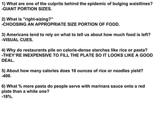 1) What are one of the culprits behind the epidemic of bulging waistlines?
-GIANT PORTION SIZES.

2) What is "right-sizing?”
-CHOOSING AN APPROPRIATE SIZE PORTION OF FOOD.

3) Americans tend to rely on what to tell us about how much food is left?
-VISUAL CUES.

4) Why do restaurants pile on calorie-dense starches like rice or pasta?
-THEY’RE INEXPENSIVE TO FILL THE PLATE SO IT LOOKS LIKE A GOOD
DEAL.

5) About how many calories does 10 ounces of rice or noodles yield?
-400.

6) What % more pasta do people serve with marinara sauce onto a red
plate than a white one?
-18%.
 