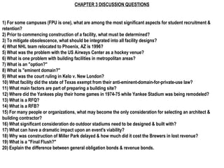 CHAPTER 3 DISCUSSION QUESTIONS


1) For some campuses (FPU is one), what are among the most significant aspects for student recruitment &
retention?
2) Prior to commencing construction of a facility, what must be determined?
3) To mitigate obsolescence, what should be integrated into all facility designs?
4) What NHL team relocated to Phoenix, AZ is 1996?
5) What was the problem with the US Airways Center as a hockey venue?
6) What is one problem with building facilities in metropolitan areas?
7) What is an "option?"
8) What is "eminent domain?"
9) What was the court ruling in Kelo v. New London?
10) What facility did the state of Texas exempt from their anti-eminent-domain-for-private-use law?
11) What main factors are part of preparing a building site?
12) Where did the Yankees play their home games in 1974-75 while Yankee Stadium was being remodeled?
13) What is a RFQ?
14) What is a RFB?
15) For many people or organizations, what may become the only consideration for selecting an architect &
building contractor?
16) What significant consideration do outdoor stadiums need to be designed & built with?
17) What can have a dramatic impact upon an event's viability?
18) Why was construction of Miller Park delayed & how much did it cost the Brewers in lost revenue?
19) What is a "Final Flush?"
20) Explain the difference between general obligation bonds & revenue bonds.
 