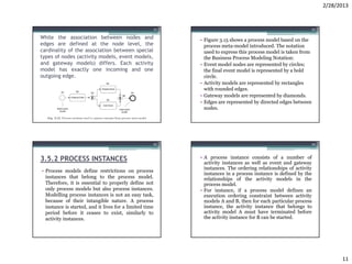 2/28/2013


                                                         41                                                     42

While the association between nodes and                       • Figure 3.15 shows a process model based on the
edges are defined at the node level, the                        process meta-model introduced. The notation
cardinality of the association between special                  used to express this process model is taken from
types of nodes (activity models, event models,                  the Business Process Modeling Notation:
and gateway models) differs. Each activity                    • Event model nodes are represented by circles;
model has exactly one incoming and one                          the final event model is represented by a bold
outgoing edge.                                                  circle.
                                                              • Activity models are represented by rectangles
                                                                with rounded edges.
                                                              • Gateway models are represented by diamonds.
                                                              • Edges are represented by directed edges between
                                                                nodes.




                                                     43                                                         44



3.5.2 PROCESS INSTANCES                                       • A process instance consists of a number of
                                                                activity instances as well as event and gateway
                                                                instances. The ordering relationships of activity
• Process models define restrictions on process
                                                                instances in a process instance is defined by the
  instances that belong to the process model.                   relationships of the activity models in the
  Therefore, it is essential to properly define not             process model.
  only process models but also process instances.             • For instance, if a process model defines an
  Modelling process instances is not an easy task,              execution ordering constraint between activity
  because of their intangible nature. A process                 models A and B, then for each particular process
  instance is started, and it lives for a limited time          instance, the activity instance that belongs to
  period before it ceases to exist, similarly to                activity model A must have terminated before
  activity instances.                                           the activity instance for B can be started.




                                                                                                                           11
 