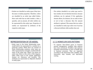 2/28/2013


                                                     53                                                      54



• Entities are classified as entity types if they have    • The entities classified in an entity type need to
 the same or similar properties. Therefore, orders         have similar, but not identical structure, because
 are classified by an entity type called Orders.           attributes can be optional. If the application
 Since each order has an order number, a date, a           domain allows, for instance, for an order to have
 quantity, and an amount, all order entities can           or not to have a discount, then the amount
 be represented by this entity type. Properties of         attribute is optional. This means that two orders
 entities are represented by attributes of the             are classified in entity type order even if one has
 respective entity types.                                  a discount attribute while another does not.




                                                     55                                                      56



REPRESENTATION OF ER MODEL                                3.7.2 WORKFLOW DATA PATTERNS
• Entity types in the Entity Relationship meta-           • To organize data-related issues in business
  model need to be represented in a notation by a           process management, workflow data patterns
  particular symbol. While there are variants of            have been introduced. Workflow data patterns
  Entity Relationship notations, entity types are           formulate characteristics on how to handle data
  often represented by rectangles, marked with the          in business processes. They are organized
  name of the entity type. Figure 3.24 shows an             according to the dimensions data visibility, data
  entity type Orders at the centre of the diagram.          interaction, data transfer, and data-based
  Other entity types in the sample application              routing.
  domain are customers and products. The
  attributes are represented as ellipsoids attached
  to entity types.




                                                                                                                        14
 