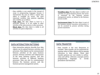 2/28/2013


                                                       57                                                      58


• Data visibility is very similar to the concept of         • Workflow data: The data object is visible to all
  scope in programming languages because it                   activities of a given business process, but access
  characterizes the area in which a certain data              is restricted by the business process
  object is available for access. The most                    management system, as defined in the business
  important workflow data patterns regarding                  process model.
  data visibility are as follows.
• Task data: The data object is local to a
                                                            • Environment data: The data object is part of
  particular activity; it is not visible to other
                                                              the business process execution environment; it
  activities of the same process or other processes.
                                                              can be accessed by process activities during
• Block data: The data object is visible to all               process enactment.
  activities of a given subprocess.




                                                   59                                                          60



DATA INTERACTION PATTERNS                                   DATA TRANSFER
• Data interaction patterns describe how data               • Data transfer is the next dimension to
  objects can be passed between activities and                consider. Data transfer can be performed by
  processes. Data objects can be communicated                 passing values of data objects and by passing
  between activities of the same business                     references to data objects. These data
  process, between activities and subprocesses                transfer patterns are very similar to call-by-
  of the same business process, and also                      value and call by- reference, concepts used in
  between activities of different business                    programming        languages     to     invoke
  processes. Data can also be communicated                    procedures and functions.
  between the business process and the
  business process management system.




                                                                                                                          15
 