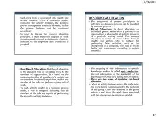 2/28/2013


                                                    65                                                        66


• Each work item is associated with exactly one          RESOURCE ALLOCATION
  activity instance. When a knowledge worker
                                                         • The assignment of process participants to
  completes the activity instance, the business            activities in a business process can be classified
  process management system is informed, so that           by resource patterns.
  the process instance can be continued                  • Direct Allocation: In direct allocation, an
  accordingly.                                             individual person, rather than a position in an
• In order to discuss the resource allocation              organization, is allocated to all activity instances
  principles, a state transition diagram of work           of a particular activity model. This resource
  items is considered, and a relationship of activity      allocation is useful in cases where there is
  instances to the respective state transitions is         exactly one person who is suitable for
  provided.                                                performing these activities, such as the
                                                           chairperson of a company, who has to finally
                                                           decide on investments exceeding a certain
                                                           threshold.




                                                    67                                                        68


• Role-Based Allocation: Role-based allocation           • The mapping of role information to specific
  is the standard way of allocating work to the            knowledge workers is called role resolution.
  members of organizations. It is based on the             Current information on the availability of the
  understanding that all members of a certain role         knowledge worker is used during role resolution.
  are somehow functionally equivalent, so that any       • There are two ways of realizing role-based
  member of the role can perform a given unit of           allocation.
  work.                                                  1. when an activity instance enters the ready state,
• To each activity model in a business process             the work item is communicated to the members
  model, a role is assigned, indicating that all           of the group. Once one member of the group
  members of the role are capable of performing            selects a work item, the work items associated
  the respective activity instances.                       with the other group members are deleted.




                                                                                                                         17
 