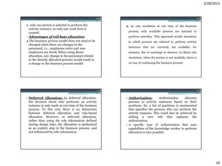 2/28/2013


                                                      69                                                         70


2. only one person is selected to perform the              2. by role resolution at run time of the business
  activity instance, so only one work item is
  created.                                                  process, only available persons are selected to
• Advantages of roll base allocation                        perform activities. This approach avoids situations
1.The business process model does not need to be            in which persons are selected to perform activity
  changed when there are changes in the
  personnel, i.e., employees retire and new                 instances that are currently not available, for
  employees are hired. When using direct                    instance, due to meetings or absence. In direct role
  allocation, any change in the personnel related
                                                            resolution, when the person is not available, there is
  to the directly allocated persons would result in
  a change in the business process model.                   no way of continuing the business process.




                                                      71                                                           72


• Deferred Allocation: In deferred allocation,             • Authorization:         Authorization     allocates
  the decision about who performs an activity                persons to activity instances based on their
  instance is only made at run time of the business          positions. So, a list of positions is enumerated
  process. To this end, there is no distinction              that specifies the persons who can perform the
  between deferred allocation and role-based                 activity instance. This could also be achieved by
  allocation. However, in deferred allocation,               adding a new role that captures the
  rather than using the role information defined             authorization.
  during design time, the allocation is performed          • A specific type of authorization that uses
  as an explicit step in the business process, and           capabilities of the knowledge worker to perform
  not influenced by role information.                        allocation is also possible.




                                                                                                                              18
 