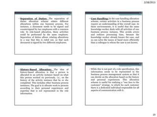 2/28/2013


                                                       73                                                        74



• Separation of Duties: The separation of                   • Case Handling: In the case handling allocation
  duties allocation scheme relates different                  scheme, certain activities in a business process
  allocations within one business process. For                require an understanding of the overall case. In
  instance, a document needs to be signed and                 these environments, it is useful that the same
  countersigned by two employees with a common                knowledge worker deals with all activities of one
  role. In role-based allocation, these activities            business process instance. This avoids errors
  could be performed by the same employee.                    and reduces processing time, because the
  Separation of duties allows relating allocations            knowledge worker already knows the case, and
  in a way that this is ruled out, so that each               so can solve the issues at hand more efficiently
  document is signed by two different employees.              than a colleague to whom the case is not known.




                                                       75                                                        76



• History-Based Allocation: The idea of                     • While this is not part of a role specification, this
  history-based allocation is that a person is                information needs to be represented in the
  allocated to an activity instance based on what             business process management system so that it
  this person worked on previously, i.e., on the              can decide on the allocation based on the history
  history of the activity instance that he or she             and personal experiences. This allocation
  completed. This includes other business process             scheme is useful for realizing a “one face to the
  instances. The goal is to allocate work to persons          customer” strategy, in which for each customer
  according to their personal experiences and                 there is a dedicated individual responsible for all
  expertise that is not represented in the role               aspects of communication with it.
  information.




                                                                                                                            19
 