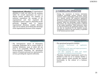 2/28/2013


                                                       77                                                          78


• Organizational Allocation: If organizational              3.9 MODELLING OPERATION
  allocation is used, not roles but the positions
                                                            • During the enactment of human interaction
  within the overall organization are used to                 workflows, knowledge workers perform activity
  allocate activity instances. For instance, to               instances. When a knowledge worker starts working
  authorize expenditure, the manager of the                   on a specific activity, the respective application
  organizational unit that requested the                      program is started, and the input data as specified in
  expenditure needs to approve. Depending on the              the process model is transferred to that application
                                                              program. When the knowledge worker completes
  particular    language       used     to   express          that activity, the output data generated is collected
  organizational allocation, complex allocation               in the output parameters. These parameter values
  rules can be realized, all of which take advantage          can then be stored in the application program. They
  of the organizational structure of the company.             can also be transferred by the business process
                                                              management system to the next activity, as specified
                                                              in the business process model.




                                                   79                                                              80


• The heterogeneous nature of information                   • The operational perspective includes:
  technology landscapes led to various kinds of              ▫ invocation      environment      of    application
  interface definitions, most of which did not                 programs,
  prove to be compatible. With the advent of                 ▫ the definition of the input and output parameters
  service-oriented computing, the operational                  of the application program,
  aspects of business processes are represented by           ▫ and their mapping to input and output
  services, providing the required uniformity.                 parameters of business process activities.
                                                            • Therefore, functional requirements need to be
                                                              detailed in order for us to evaluate whether a
                                                              certain software system provides the required
                                                              functionality in the context of a business
                                                              process.




                                                                                                                              20
 