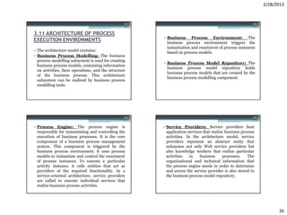 2/28/2013


                                                   101                                                      102



3.11 ARCHITECTURE OF PROCESS
                                                         • Business Process Environment: The
EXECUTION ENVIRONMENTS                                     business process environment triggers the
                                                           instantiation and enactment of process instances
• The architecture model contains:                         based on process models.
• Business Process Modelling: The business
  process modelling subsystem is used for creating
                                                         • Business Process Model Repository: The
  business process models, containing information
                                                           business process model repository holds
  on activities, their operations, and the structure
                                                           business process models that are created by the
  of the business process. This architecture
                                                           business process modelling component.
  subsystem can be realized by business process
  modelling tools.




                                                   103                                                      104


• Process Engine: The process engine is                  • Service Providers: Service providers host
  responsible for instantiating and controlling the        application services that realize business process
  execution of business processes. It is the core          activities. In the architecture model, service
  component of a business process management               providers represent an abstract entity that
  system. This component is triggered by the               subsumes not only Web service providers but
  business process environment. It uses process            also knowledge workers that realize particular
  models to instantiate and control the enactment          activities    in   business      processes.   The
  of process instances. To execute a particular            organizational and technical information that
  activity instance, it calls entities that act as         the process engine needs in order to determine
  providers of the required functionality. In a            and access the service provider is also stored in
  service-oriented architecture, service providers         the business process model repository.
  are called to execute individual services that
  realize business process activities.




                                                                                                                        26
 