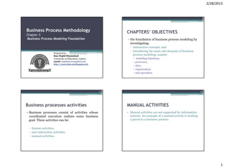 2/28/2013


                                                                                                                   2




Business Process Methodology                               CHAPTERS’ OBJECTIVES
Chapter 3
Business Process Modeling Foundation                       • the foundation of business process modeling by
                                                             investigating:
                                                             ▫ abstraction concepts, and
                                                             ▫ introducing the main sub-domains of business
                     Prepared by:
                     Rao Majid Shamshad                        process modeling, namely:
                     University of Education, Lahore              modeling functions,
                     email: majidrao111@yahoo.com                 processes,
                     http:// www.bpm-ue.blogspot.com
                                                                  data,
                                                                  organization,
                                                                  and operation.




                                                       3                                                           4




Business processes activities                              MANUAL ACTIVITIES
• Business processes consist of activities whose           • Manual activities are not supported by information
  coordinated execution realizes some business               systems. An example of a manual activity is sending
  goal. These activities can be:                             a parcel to a business partner.


 ▫ System activities,
 ▫ user interaction activities,
 ▫ manual activities.




                                                                                                                              1
 