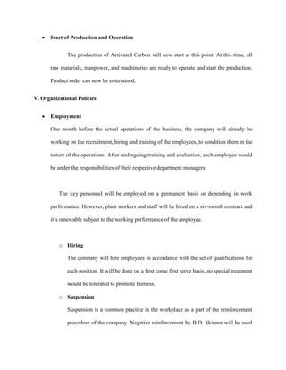 Start of Production and Operation


              The production of Activated Carbon will now start at this point. At this time, all

       raw materials, manpower, and machineries are ready to operate and start the production.

       Product order can now be entertained.


V. Organizational Policies


       Employment

       One month before the actual operations of the business, the company will already be

       working on the recruitment, hiring and training of the employees, to condition them in the

       nature of the operations. After undergoing training and evaluation, each employee would

       be under the responsibilities of their respective department managers.



          The key personnel will be employed on a permanent basis or depending in work

       performance. However, plant workers and staff will be hired on a six-month contract and

       it’s renewable subject to the working performance of the employee.



          o Hiring

              The company will hire employees in accordance with the set of qualifications for

              each position. It will be done on a first come first serve basis, no special treatment

              would be tolerated to promote fairness.

          o Suspension

              Suspension is a common practice in the workplace as a part of the reinforcement

              procedure of the company. Negative reinforcement by B D. Skinner will be used
 