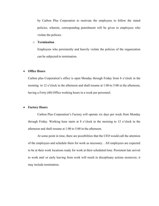 by Carbon Plus Corporation to motivate the employees to follow the stated

       policies, wherein, corresponding punishment will be given to employees who

       violate the policies.

   o Termination

       Employees who persistently and heavily violate the policies of the organization

       can be subjected to termination.



Office Hours

Carbon plus Corporation’s office is open Monday through Friday from 8 o’clock in the

morning to 12 o’clock in the afternoon and shall resume at 1:00 to 5:00 in the afternoon,

having a Forty (40) Office working hours in a week per personnel.



Factory Hours

       Carbon Plus Corporation’s Factory will operate six days per week from Monday

through Friday. Working hour starts at 8 o’clock in the morning to 12 o’clock in the

afternoon and shall resume at 1:00 to 5:00 in the afternoon.

       At some point in time, there are possibilities that the CEO would call the attention

of the employees and schedule them for work as necessary. . All employees are expected

to be at their work locations ready for work at their scheduled time. Persistent late arrival

to work and/ or early leaving from work will result in disciplinary actions moreover, it

may include termination.
 