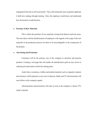 management but also to all its personnel. Thus, after hiring the most competent applicant

it shall now undergo through training. Here, the employee would know and understand

how the business would function.



Purchase of Raw Materials


       This is about the purchase of raw materials coming from Quezon and near areas.

This also deals with the familiarization of employees with regards to the usage of the raw

materials in the production process for them to be knowledgeable in the components of

the product.


Advertising and Promotion


       E-business will be the primary way of the company to advertise and promote

products. Creating a web page that will enable all manufacturers grab an easy access to

ordering activated carbon will be the starting point.


       Aside from e-commerce, leaflets and printed materials such as tarpaulin, banners

and streamers will be placed to every town in Quezon. Radio and TV advertisements will

soon follow as the company expand.


       Advertisements and promotions will start as soon as the company is almost 75%

ready to operate.
 
