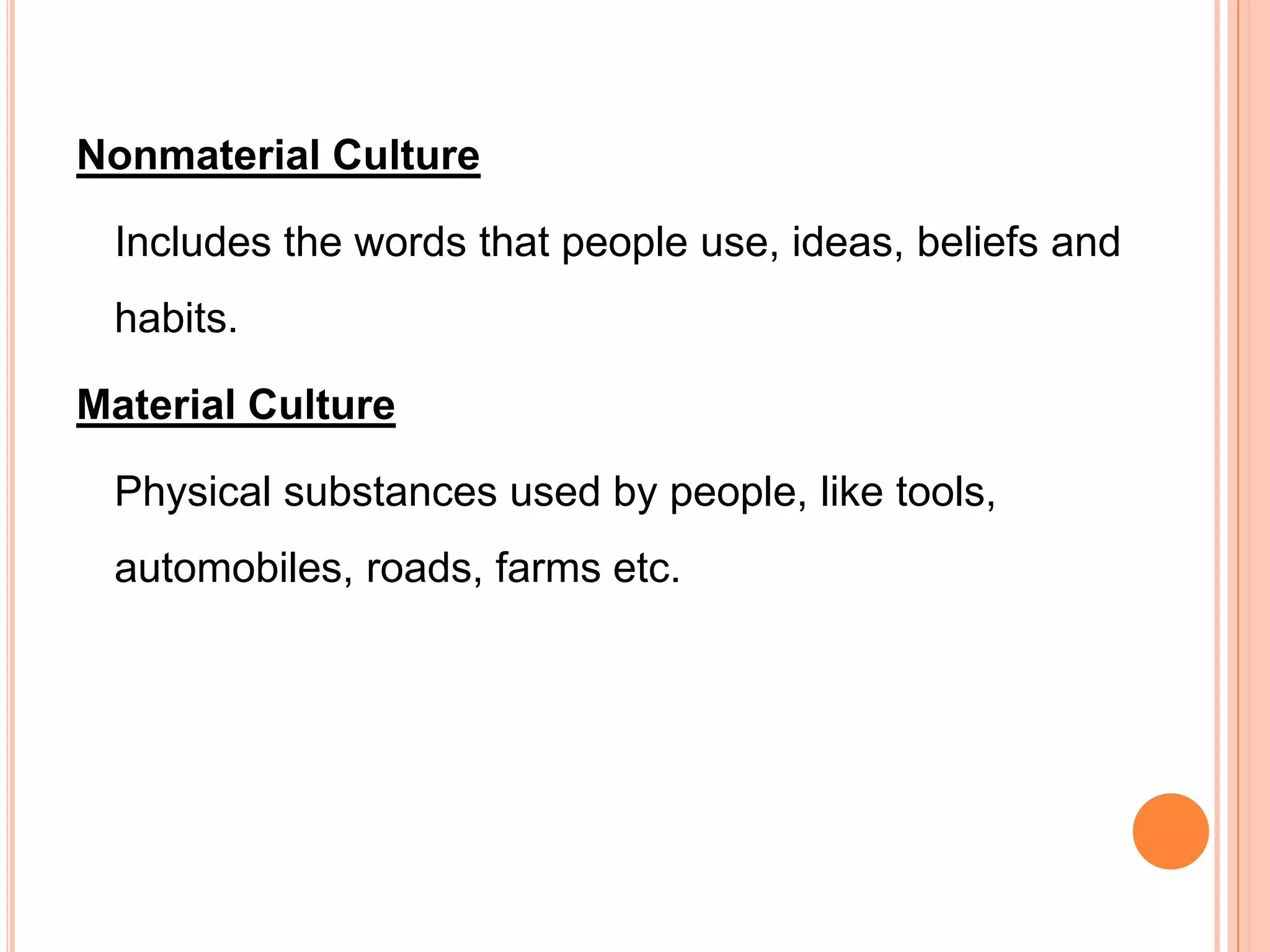 Nonmaterial Culture

 Includes the words that people use, ideas, beliefs and
 habits.

Material Culture

 Physical substances used by people, like tools,
 automobiles, roads, farms etc.
 