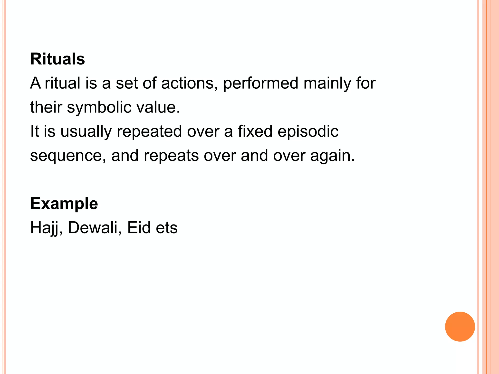 Rituals
A ritual is a set of actions, performed mainly for
their symbolic value.
It is usually repeated over a fixed episodic
sequence, and repeats over and over again.

Example
Hajj, Dewali, Eid ets
 
