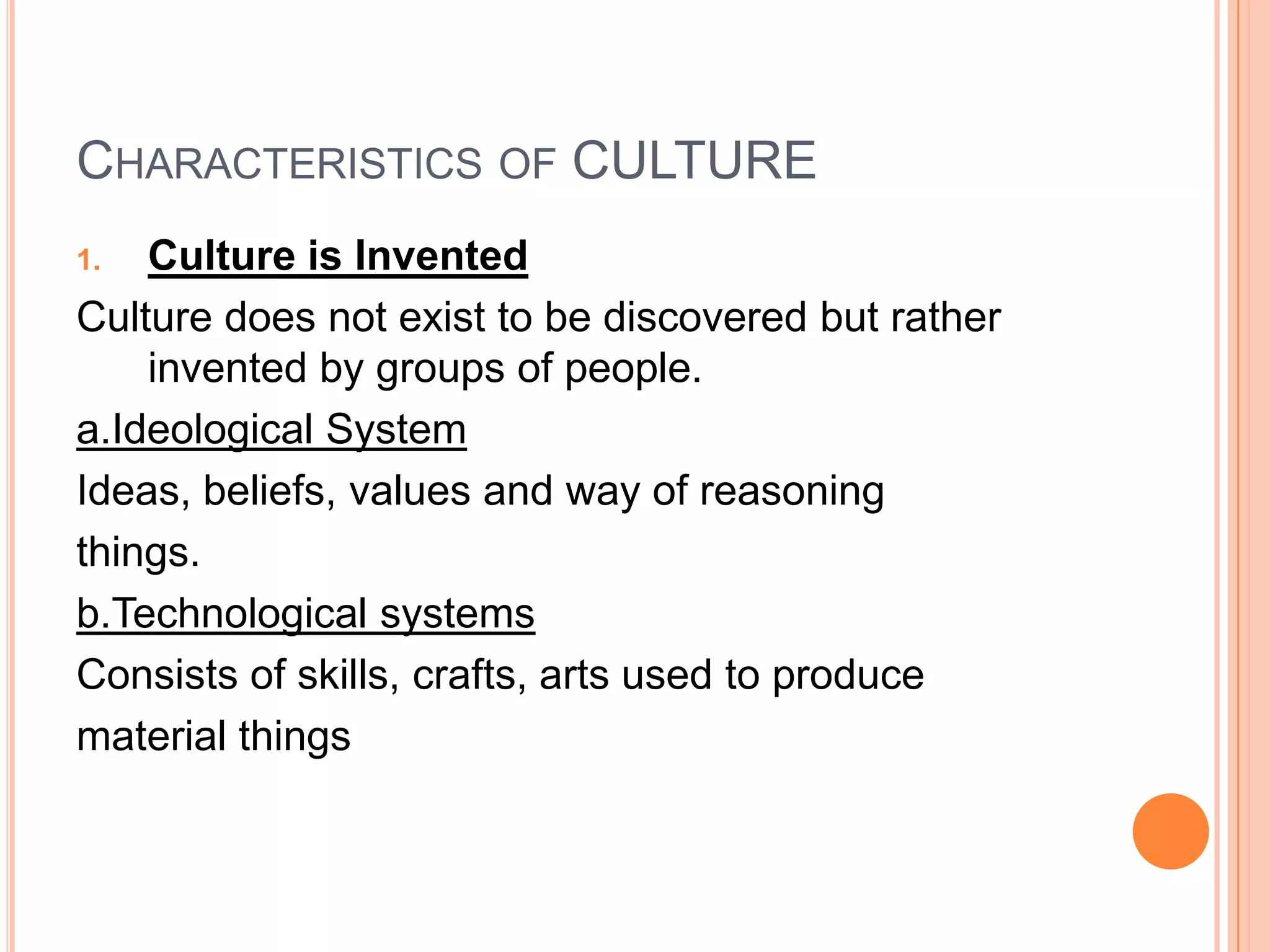 CHARACTERISTICS OF CULTURE
1.  Culture is Invented
Culture does not exist to be discovered but rather
    invented by groups of people.
a.Ideological System
Ideas, beliefs, values and way of reasoning
things.
b.Technological systems
Consists of skills, crafts, arts used to produce
material things
 