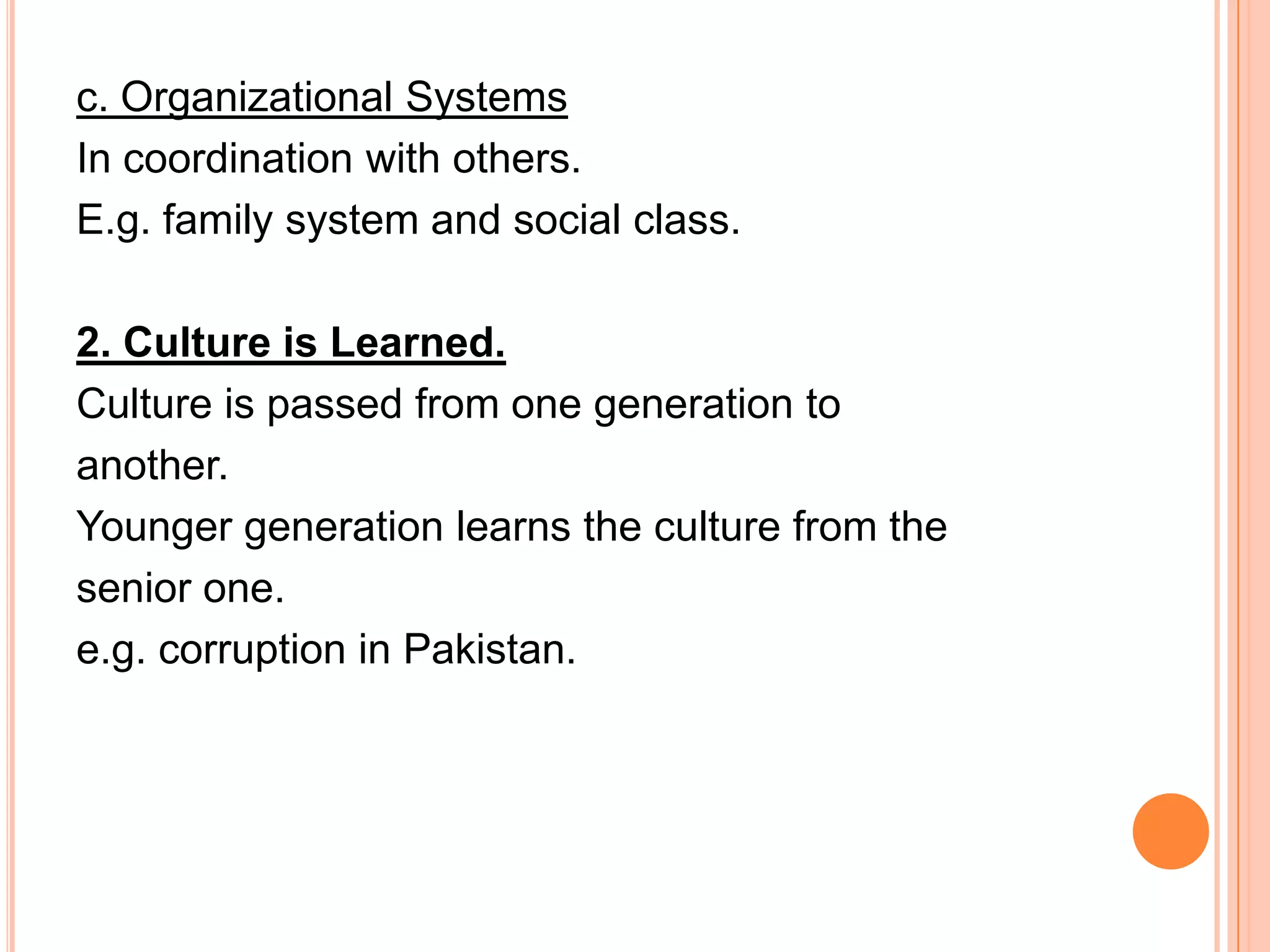 c. Organizational Systems
In coordination with others.
E.g. family system and social class.

2. Culture is Learned.
Culture is passed from one generation to
another.
Younger generation learns the culture from the
senior one.
e.g. corruption in Pakistan.
 