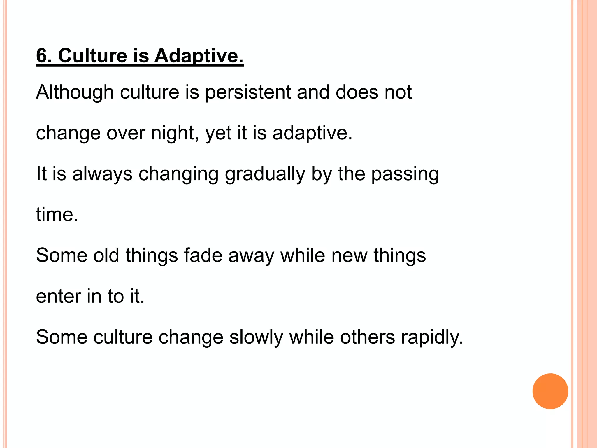 6. Culture is Adaptive.
Although culture is persistent and does not

change over night, yet it is adaptive.

It is always changing gradually by the passing

time.

Some old things fade away while new things

enter in to it.

Some culture change slowly while others rapidly.
 