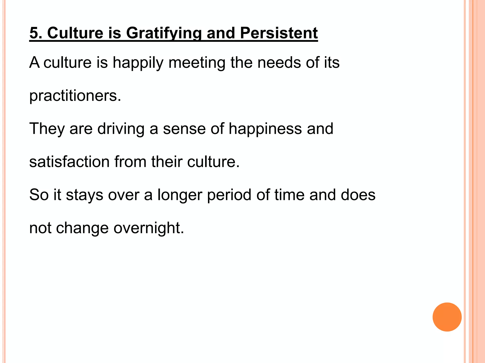 5. Culture is Gratifying and Persistent
A culture is happily meeting the needs of its

practitioners.

They are driving a sense of happiness and

satisfaction from their culture.

So it stays over a longer period of time and does

not change overnight.
 