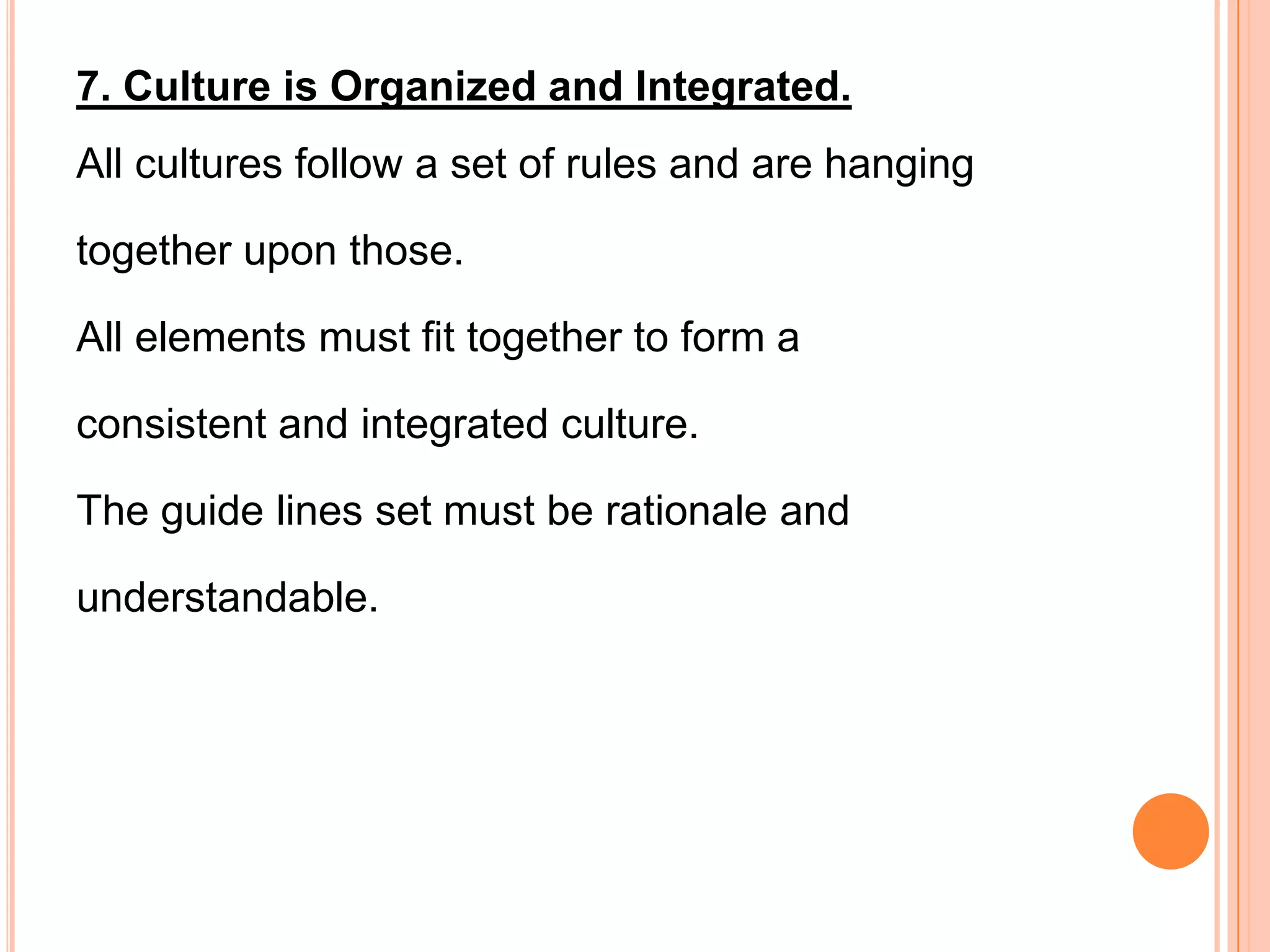 7. Culture is Organized and Integrated.
All cultures follow a set of rules and are hanging

together upon those.

All elements must fit together to form a

consistent and integrated culture.

The guide lines set must be rationale and

understandable.
 