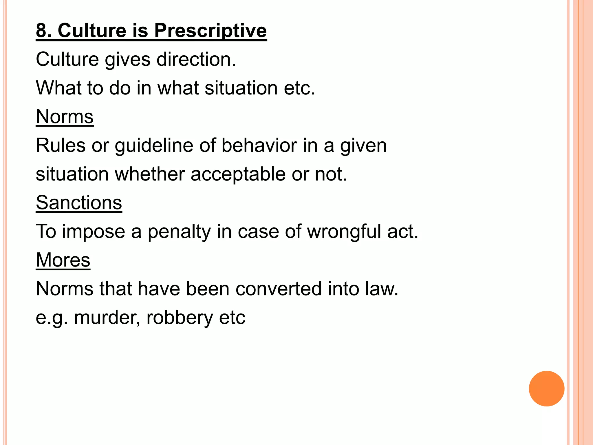 8. Culture is Prescriptive
Culture gives direction.
What to do in what situation etc.
Norms
Rules or guideline of behavior in a given
situation whether acceptable or not.
Sanctions
To impose a penalty in case of wrongful act.
Mores
Norms that have been converted into law.
e.g. murder, robbery etc
 