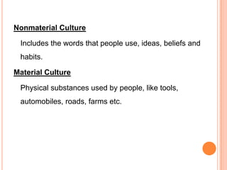 Nonmaterial Culture

 Includes the words that people use, ideas, beliefs and
 habits.

Material Culture

 Physical substances used by people, like tools,
 automobiles, roads, farms etc.
 