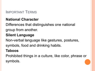 IMPORTANT TERMS
National Character
Differences that distinguishes one national
group from another.
Silent Language
Non-verbal language like gestures, postures,
symbols, food and drinking habits.
Taboos
Prohibited things in a culture, like color, phrase or
symbols.
 