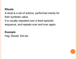 Rituals
A ritual is a set of actions, performed mainly for
their symbolic value.
It is usually repeated over a fixed episodic
sequence, and repeats over and over again.

Example
Hajj, Dewali, Eid ets
 