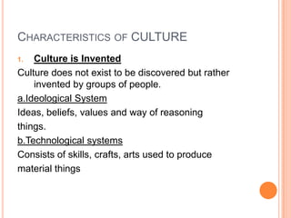 CHARACTERISTICS OF CULTURE
1.  Culture is Invented
Culture does not exist to be discovered but rather
    invented by groups of people.
a.Ideological System
Ideas, beliefs, values and way of reasoning
things.
b.Technological systems
Consists of skills, crafts, arts used to produce
material things
 