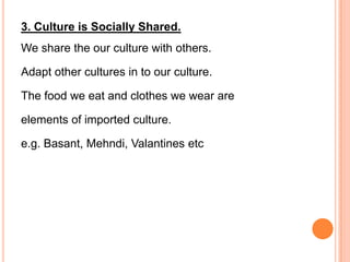 3. Culture is Socially Shared.
We share the our culture with others.

Adapt other cultures in to our culture.

The food we eat and clothes we wear are

elements of imported culture.

e.g. Basant, Mehndi, Valantines etc
 