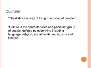 CULTURE
 “The distinctive way of living of a group of people.”

 “Culture is the characteristics of a particular group
 of people, defined by everything including
 language, religion, social habits, music, arts and
 lifestyle.”
 