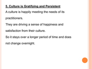 5. Culture is Gratifying and Persistent
A culture is happily meeting the needs of its

practitioners.

They are driving a sense of happiness and

satisfaction from their culture.

So it stays over a longer period of time and does

not change overnight.
 