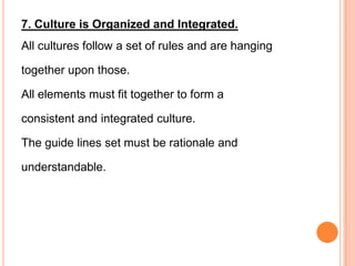 7. Culture is Organized and Integrated.
All cultures follow a set of rules and are hanging

together upon those.

All elements must fit together to form a

consistent and integrated culture.

The guide lines set must be rationale and

understandable.
 