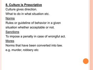 8. Culture is Prescriptive
Culture gives direction.
What to do in what situation etc.
Norms
Rules or guideline of behavior in a given
situation whether acceptable or not.
Sanctions
To impose a penalty in case of wrongful act.
Mores
Norms that have been converted into law.
e.g. murder, robbery etc
 