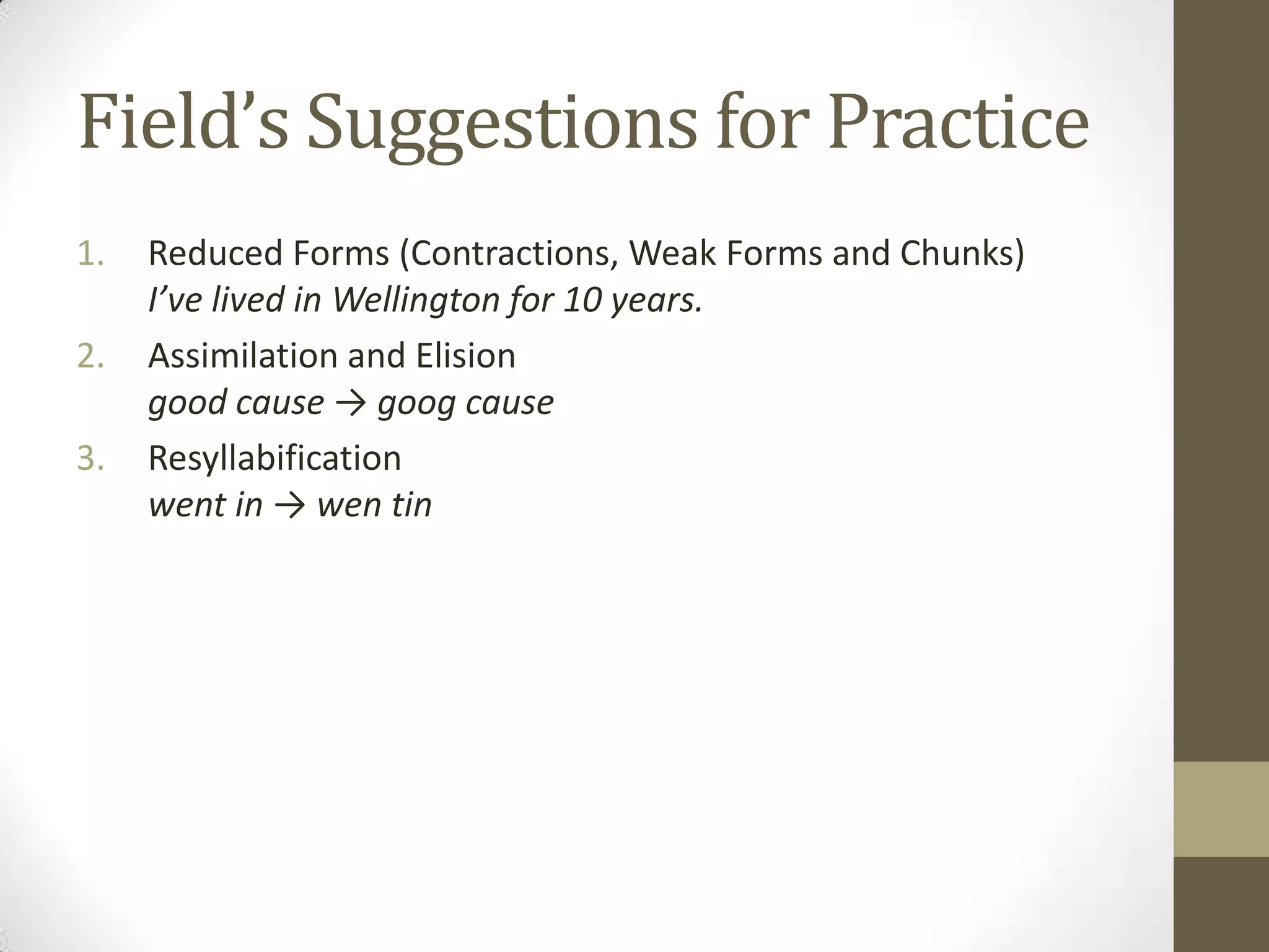 Field’s Suggestions for Practice
1.   Reduced Forms (Contractions, Weak Forms and Chunks)
     I’ve lived in Wellington for 10 years.
2.   Assimilation and Elision
     good cause → goog cause
3.   Resyllabification
     went in → wen tin
 