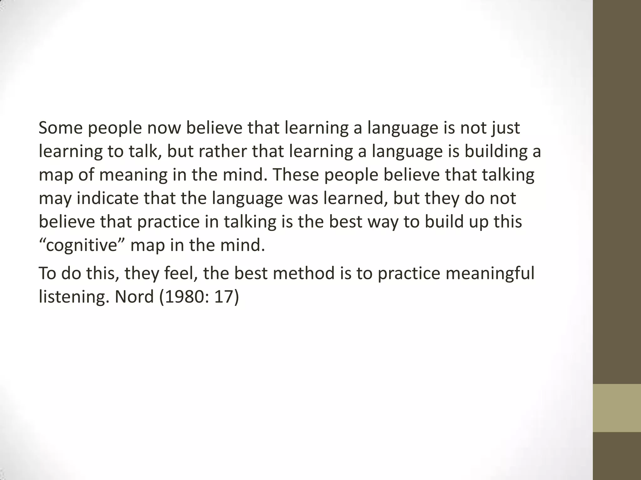 Some people now believe that learning a language is not just
learning to talk, but rather that learning a language is building a
map of meaning in the mind. These people believe that talking
may indicate that the language was learned, but they do not
believe that practice in talking is the best way to build up this
“cognitive” map in the mind.
To do this, they feel, the best method is to practice meaningful
listening. Nord (1980: 17)
 