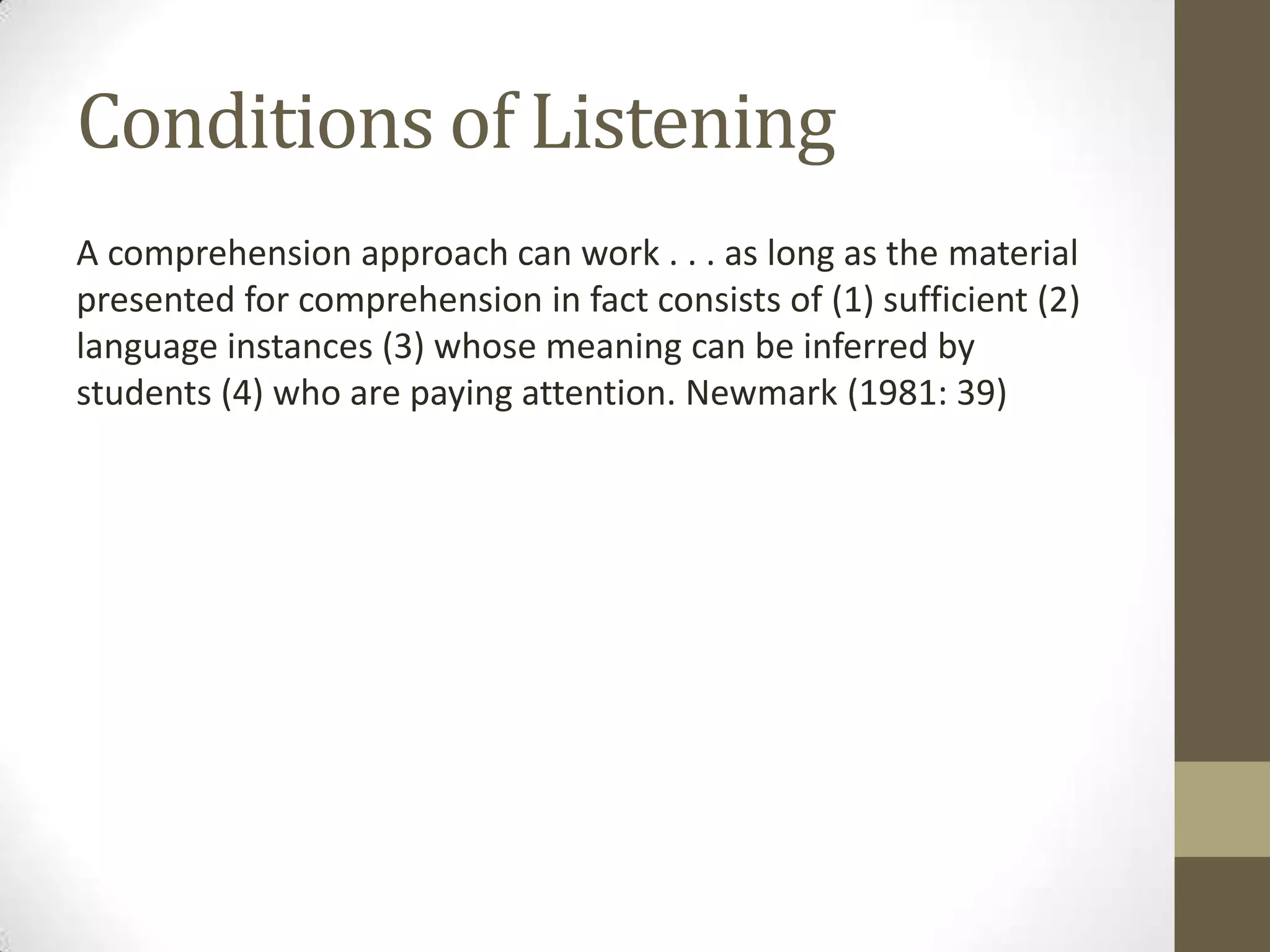 Conditions of Listening
A comprehension approach can work . . . as long as the material
presented for comprehension in fact consists of (1) sufficient (2)
language instances (3) whose meaning can be inferred by
students (4) who are paying attention. Newmark (1981: 39)
 