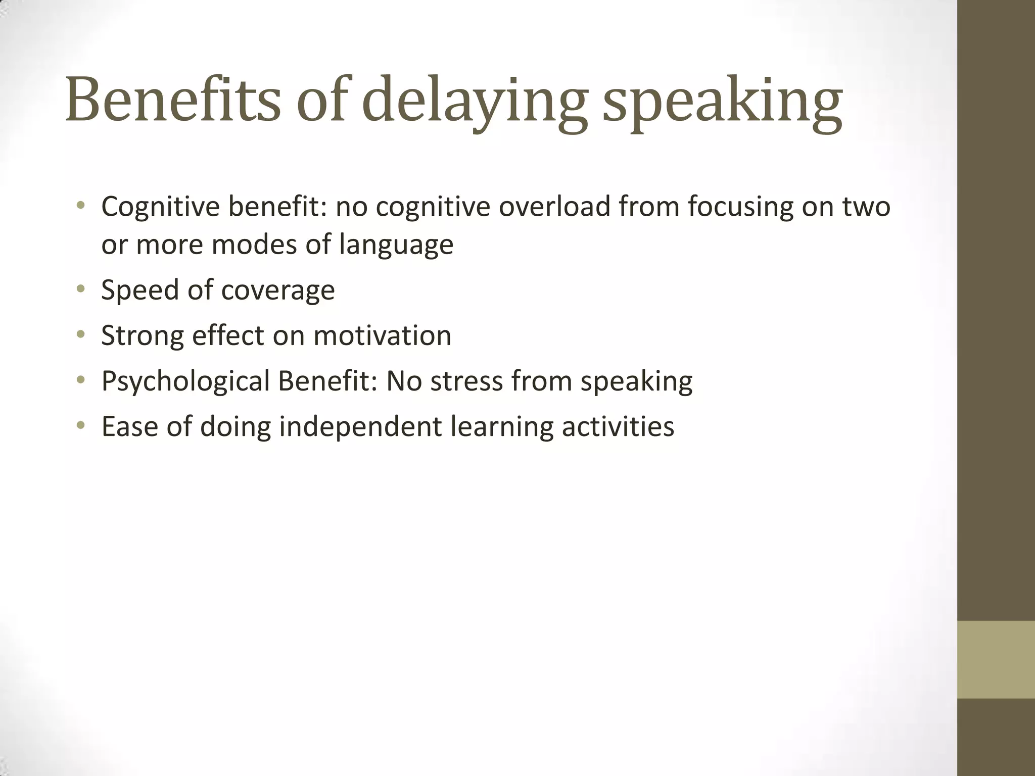 Benefits of delaying speaking
• Cognitive benefit: no cognitive overload from focusing on two
  or more modes of language
• Speed of coverage
• Strong effect on motivation
• Psychological Benefit: No stress from speaking
• Ease of doing independent learning activities
 