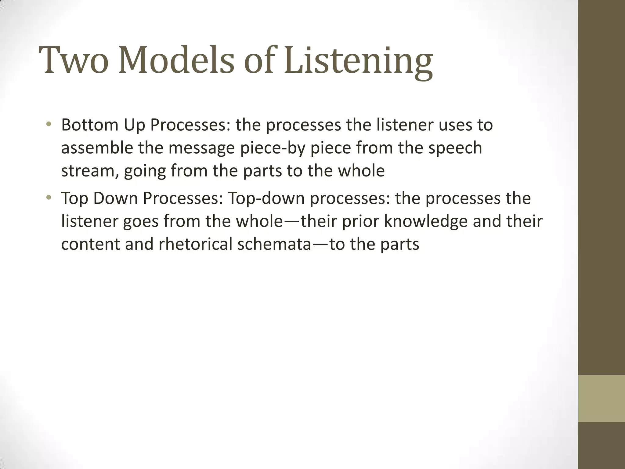 Two Models of Listening
• Bottom Up Processes: the processes the listener uses to
  assemble the message piece-by piece from the speech
  stream, going from the parts to the whole
• Top Down Processes: Top-down processes: the processes the
  listener goes from the whole—their prior knowledge and their
  content and rhetorical schemata—to the parts
 