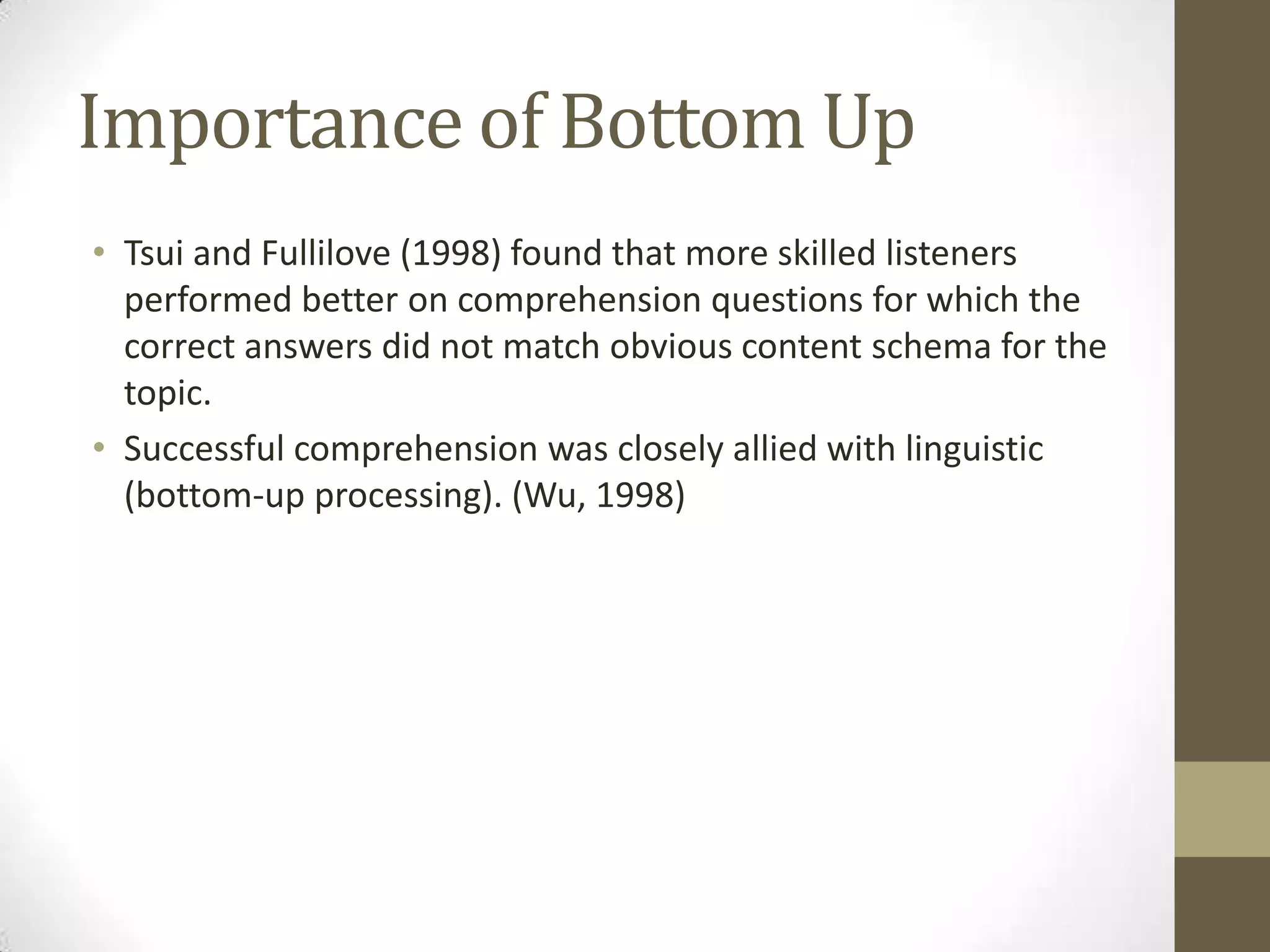 Importance of Bottom Up
• Tsui and Fullilove (1998) found that more skilled listeners
  performed better on comprehension questions for which the
  correct answers did not match obvious content schema for the
  topic.
• Successful comprehension was closely allied with linguistic
  (bottom-up processing). (Wu, 1998)
 