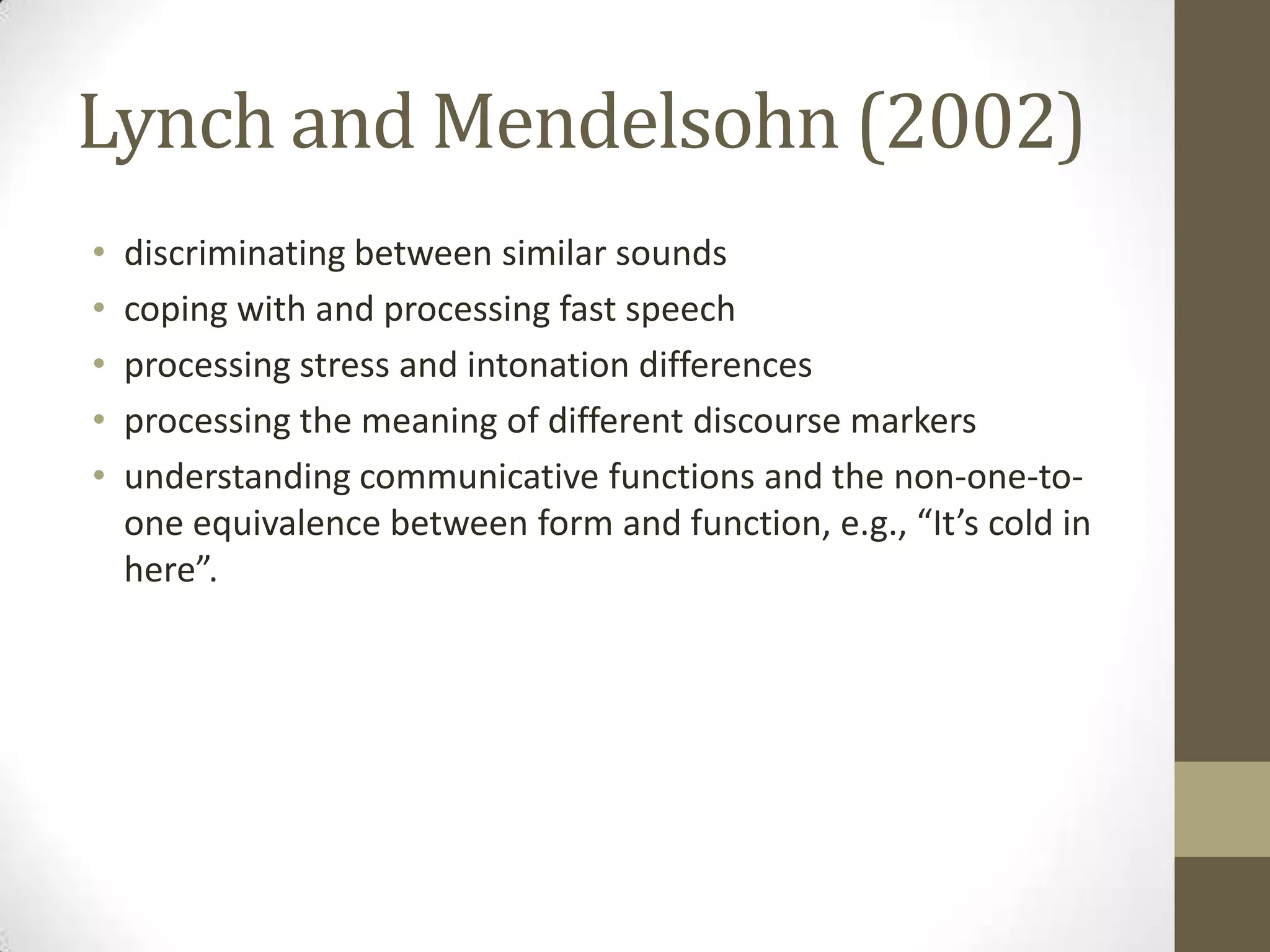 Lynch and Mendelsohn (2002)
•   discriminating between similar sounds
•   coping with and processing fast speech
•   processing stress and intonation differences
•   processing the meaning of different discourse markers
•   understanding communicative functions and the non-one-to-
    one equivalence between form and function, e.g., “It’s cold in
    here”.
 