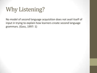 Why Listening?
No model of second language acquisition does not avail itself of
input in trying to explain how learners create second language
grammars. (Gass, 1997: 1)
 