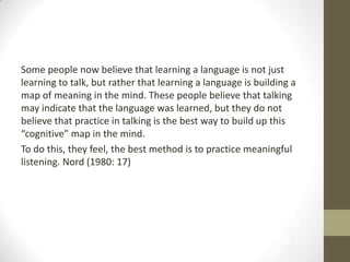 Some people now believe that learning a language is not just
learning to talk, but rather that learning a language is building a
map of meaning in the mind. These people believe that talking
may indicate that the language was learned, but they do not
believe that practice in talking is the best way to build up this
“cognitive” map in the mind.
To do this, they feel, the best method is to practice meaningful
listening. Nord (1980: 17)
 