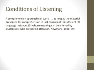 Conditions of Listening
A comprehension approach can work . . . as long as the material
presented for comprehension in fact consists of (1) sufficient (2)
language instances (3) whose meaning can be inferred by
students (4) who are paying attention. Newmark (1981: 39)
 