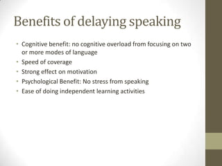 Benefits of delaying speaking
• Cognitive benefit: no cognitive overload from focusing on two
  or more modes of language
• Speed of coverage
• Strong effect on motivation
• Psychological Benefit: No stress from speaking
• Ease of doing independent learning activities
 