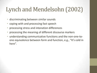 Lynch and Mendelsohn (2002)
•   discriminating between similar sounds
•   coping with and processing fast speech
•   processing stress and intonation differences
•   processing the meaning of different discourse markers
•   understanding communicative functions and the non-one-to-
    one equivalence between form and function, e.g., “It’s cold in
    here”.
 