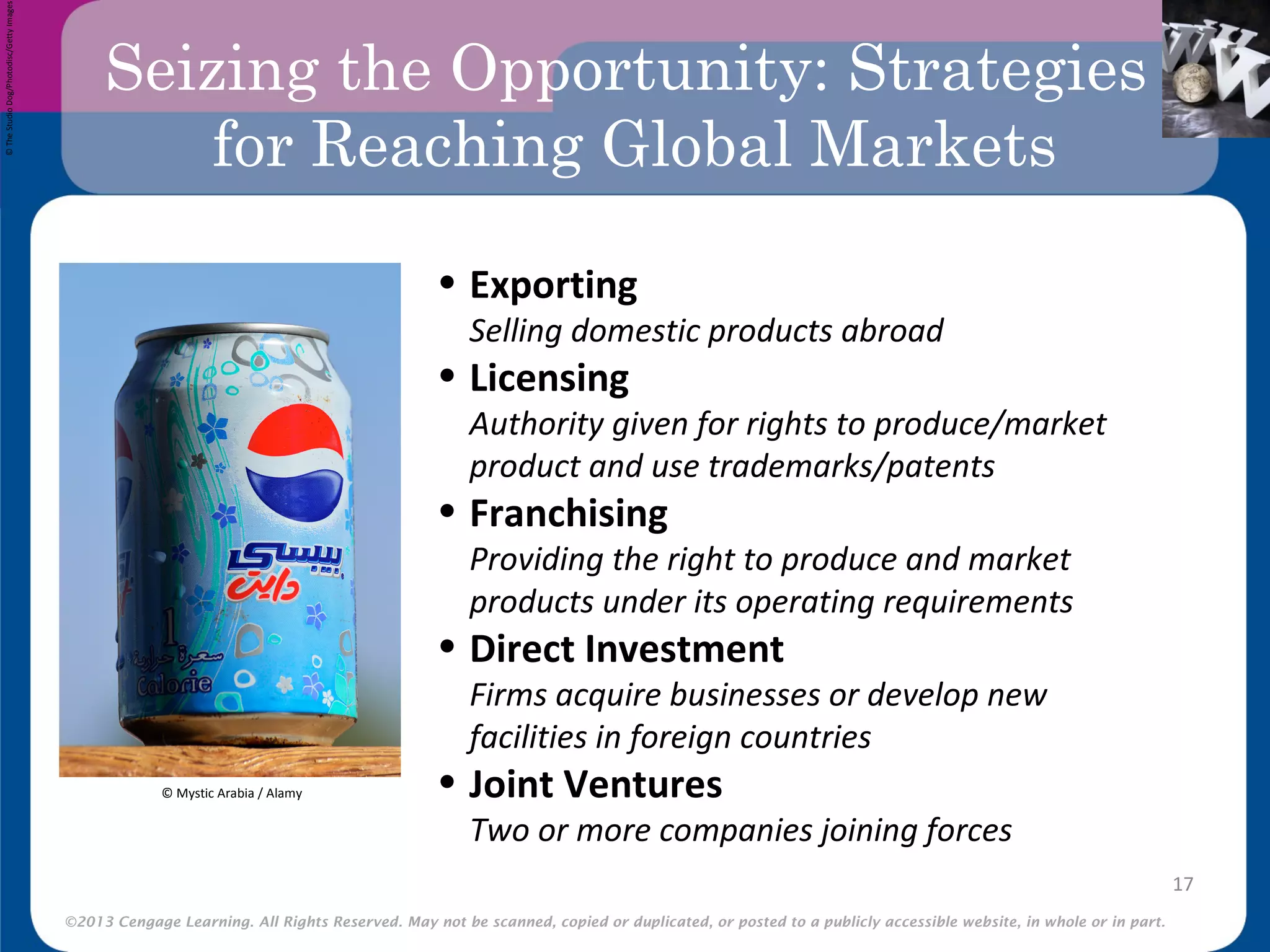 ©2013 Cengage Learning. All Rights Reserved. May not be scanned, copied or duplicated, or posted to a publicly accessible website, in whole or in part.
Seizing the Opportunity: Strategies
for Reaching Global Markets
17
• Exporting
Selling domestic products abroad
• Licensing
Authority given for rights to produce/market
product and use trademarks/patents
• Franchising
Providing the right to produce and market
products under its operating requirements
• Direct Investment
Firms acquire businesses or develop new
facilities in foreign countries
• Joint Ventures
Two or more companies joining forces
©TheStudioDog/Photodisc/GettyImages
© Mystic Arabia / Alamy
 