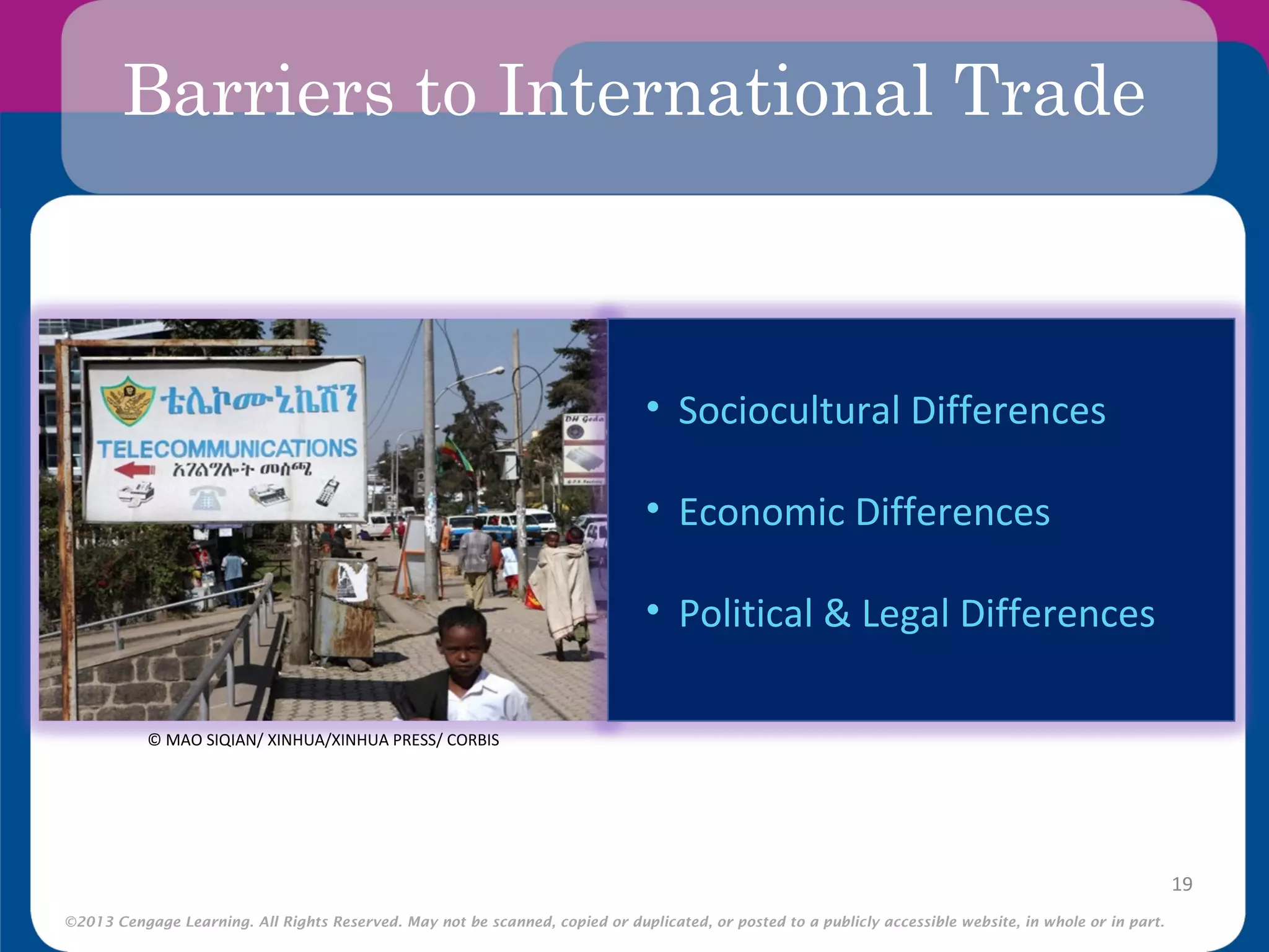 ©2013 Cengage Learning. All Rights Reserved. May not be scanned, copied or duplicated, or posted to a publicly accessible website, in whole or in part.
Barriers to International Trade
19
• Sociocultural Differences
• Economic Differences
• Political & Legal Differences
© MAO SIQIAN/ XINHUA/XINHUA PRESS/ CORBIS
 